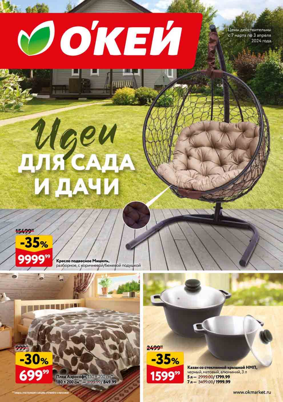 ОКЕЙ - ИДЕИ ДЛЯ САДА И ДАЧИ
Цены действительны с 7 марта по 3 апреля 2024 года

- **-35% на Кресло подвесное Мишель**
  - Цена: 9999.99 руб.

- **-30% на Плед Аэрософт, 150 х 200 см**
  - Цена: 699.99 руб.
  - 180 х 200 см - 849.99 руб. 

- **-35% на Казан со стеклянной крышкой НМП, черный, матовый, алюминий, 3 л**
  - Цена: 1599.99 руб.
  - 5 л - 1799.99 руб.
  - 7 л - 1999.99 руб.